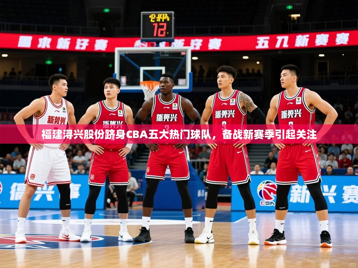2025极速体育篮球直播福建浔兴股份跻身CBA五大热门球队，备战新赛季引起关注