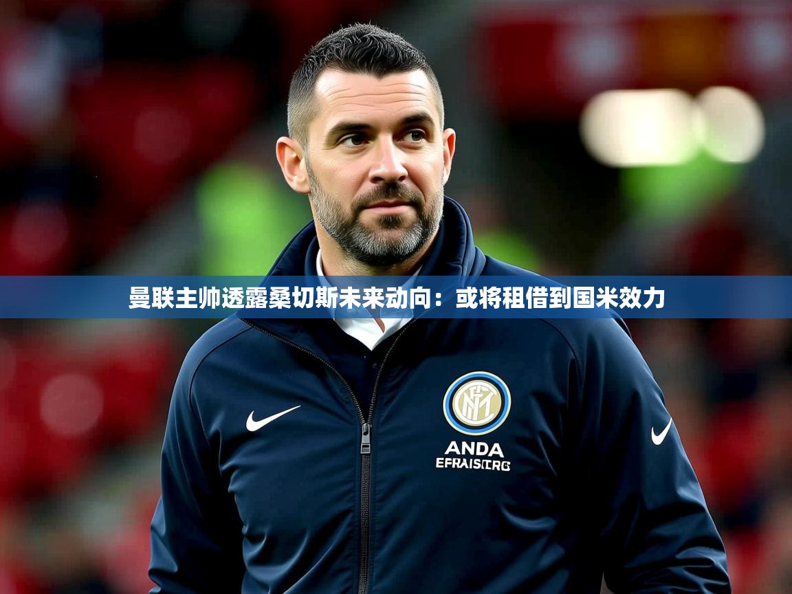 2025极速体育曼联主帅透露桑切斯未来动向：或将租借到国米效力